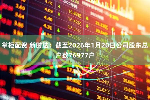 掌柜配资 新时达：截至2026年1月20日公司股东总户数76977户