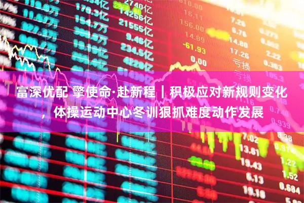 富深优配 擎使命·赴新程|积极应对新规则变化,体操运动中心冬训狠抓难度动作发展