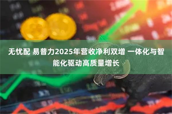 无忧配 易普力2025年营收净利双增 一体化与智能化驱动高质量增长