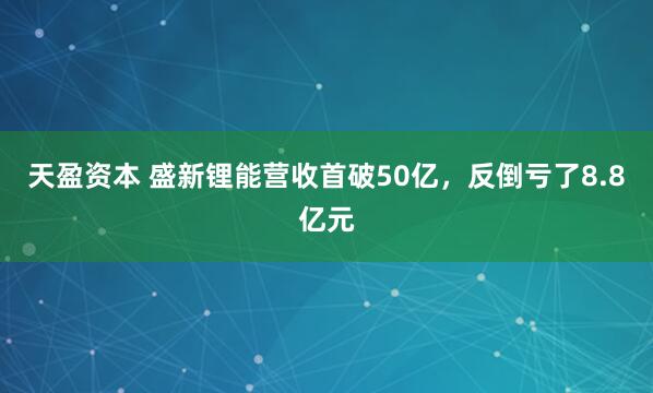 天盈资本 盛新锂能营收首破50亿,反倒亏了8.8亿元