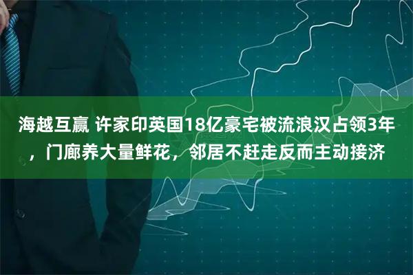 海越互赢 许家印英国18亿豪宅被流浪汉占领3年，门廊养大量鲜花，邻居不赶走反而主动接济