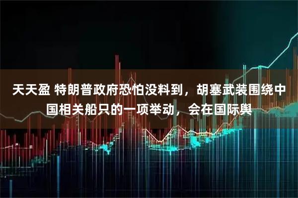 天天盈 特朗普政府恐怕没料到，胡塞武装围绕中国相关船只的一项举动，会在国际舆
