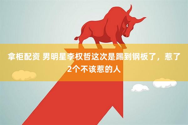 拿柜配资 男明星李权哲这次是踢到钢板了，惹了2个不该惹的人