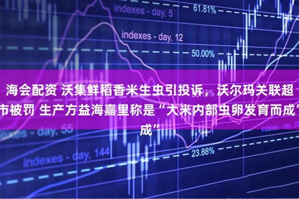 海会配资 沃集鲜稻香米生虫引投诉，沃尔玛关联超市被罚 生产方益海嘉里称是“大米内部虫卵发育而成”
