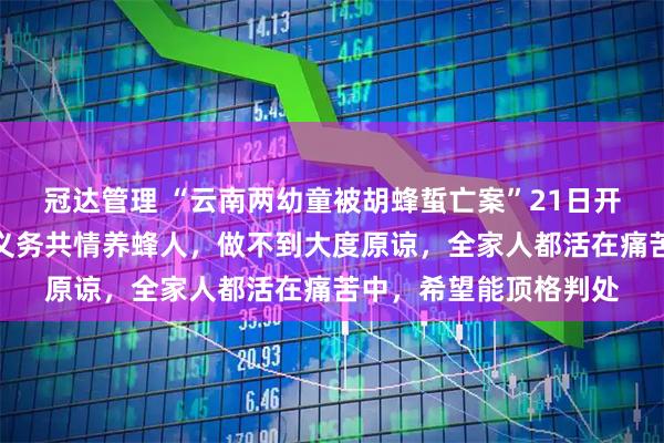 冠达管理 “云南两幼童被胡蜂蜇亡案”21日开庭，孩子父亲：没有义务共情养蜂人，做不到大度原谅，全家人都活在痛苦中，希望能顶格判处